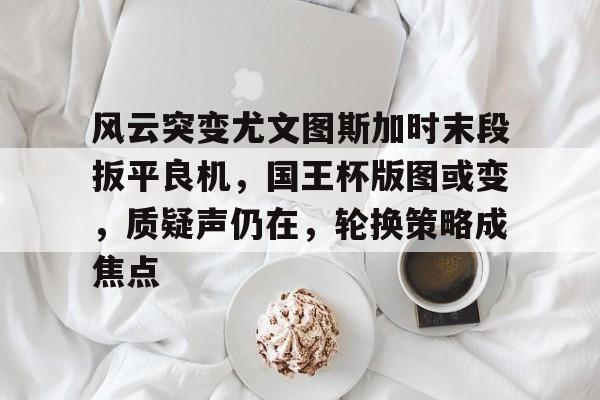 通讯 / 网络-包含风云突变尤文图斯加时末段扳平良机，国王杯版图或变，质疑声仍在，轮换策略成焦点的词条